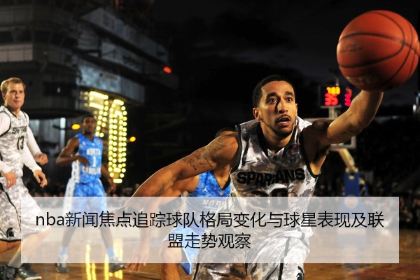 nba新闻焦点追踪球队格局变化与球星表现及联盟走势观察