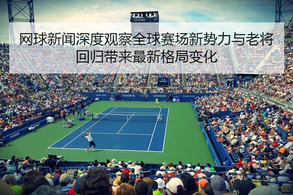 网球新闻深度观察全球赛场新势力与老将回归带来最新格局变化