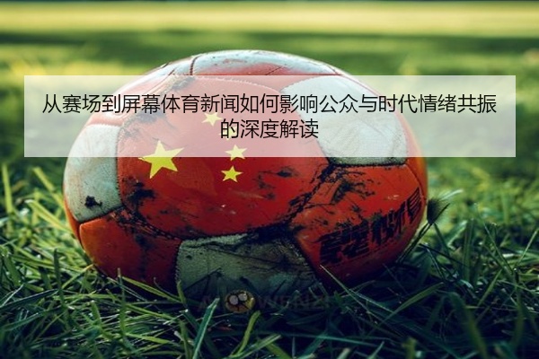 从赛场到屏幕体育新闻如何影响公众与时代情绪共振的深度解读