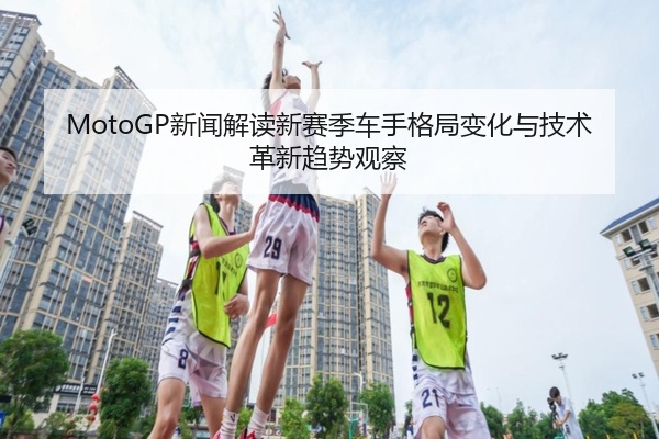 MotoGP新闻解读新赛季车手格局变化与技术革新趋势观察