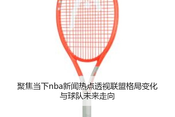 聚焦当下nba新闻热点透视联盟格局变化与球队未来走向