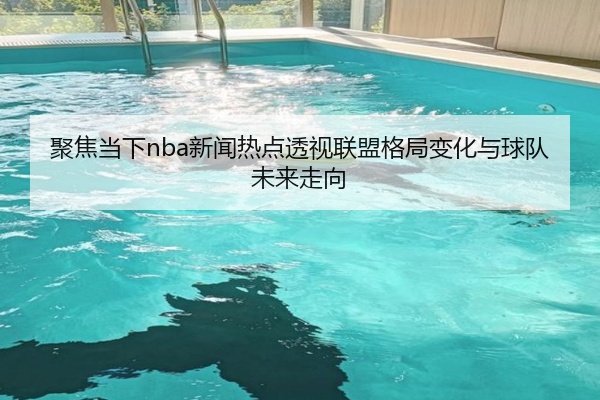 聚焦当下nba新闻热点透视联盟格局变化与球队未来走向