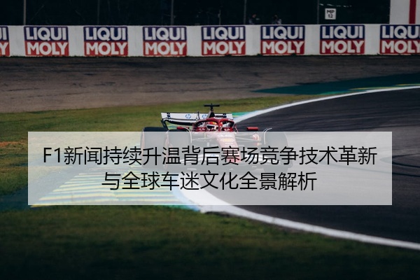 F1新闻持续升温背后赛场竞争技术革新与全球车迷文化全景解析