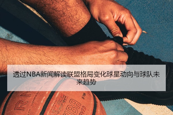 透过NBA新闻解读联盟格局变化球星动向与球队未来趋势