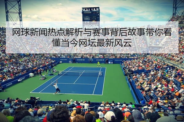 网球新闻热点解析与赛事背后故事带你看懂当今网坛最新风云