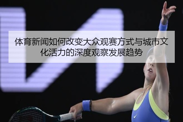 体育新闻如何改变大众观赛方式与城市文化活力的深度观察发展趋势