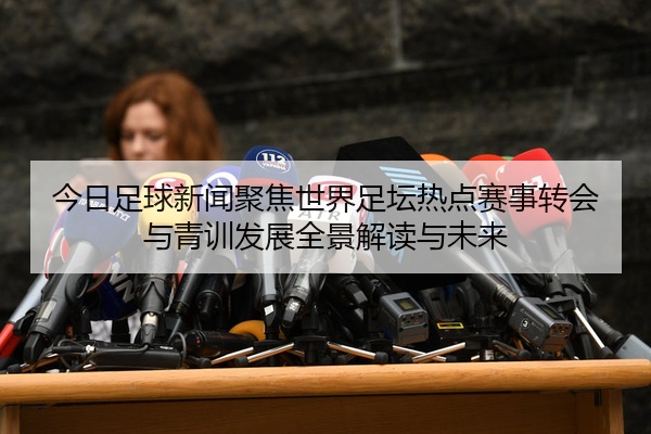 今日足球新闻聚焦世界足坛热点赛事转会与青训发展全景解读与未来