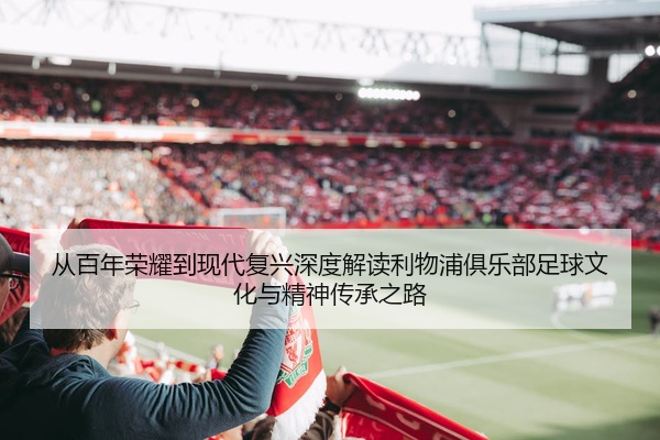 从百年荣耀到现代复兴深度解读利物浦俱乐部足球文化与精神传承之路