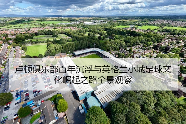 卢顿俱乐部百年沉浮与英格兰小城足球文化崛起之路全景观察