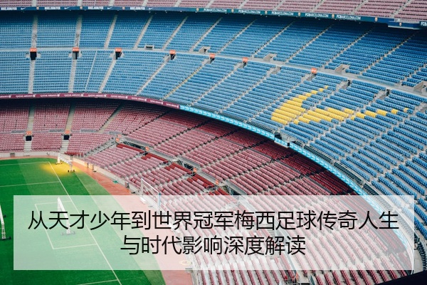 从天才少年到世界冠军梅西足球传奇人生与时代影响深度解读