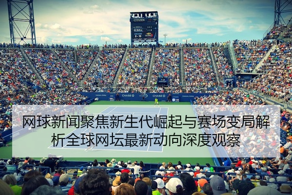 网球新闻聚焦新生代崛起与赛场变局解析全球网坛最新动向深度观察