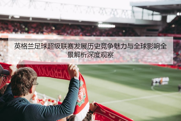 英格兰足球超级联赛发展历史竞争魅力与全球影响全景解析深度观察