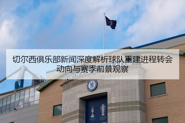切尔西俱乐部新闻深度解析球队重建进程转会动向与赛季前景观察