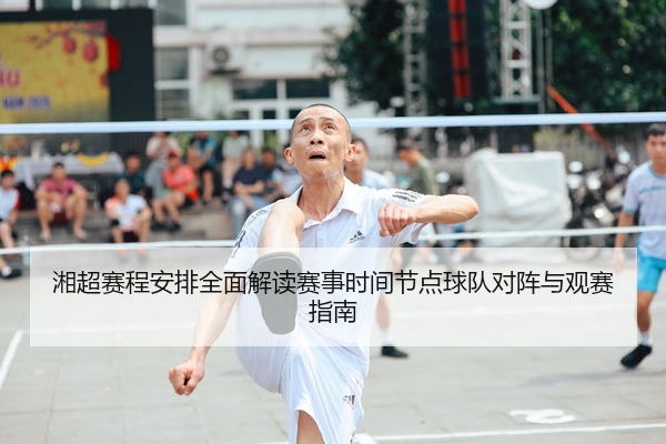 湘超赛程安排全面解读赛事时间节点球队对阵与观赛指南